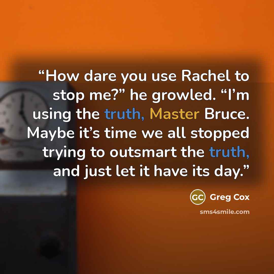 “How dare you use Rachel to stop me?” he growled. “I’m using the truth, Master Bruce. Maybe it’s time we all stopped trying to outsmart the truth, and just let it have its day.” quote by Greg Cox