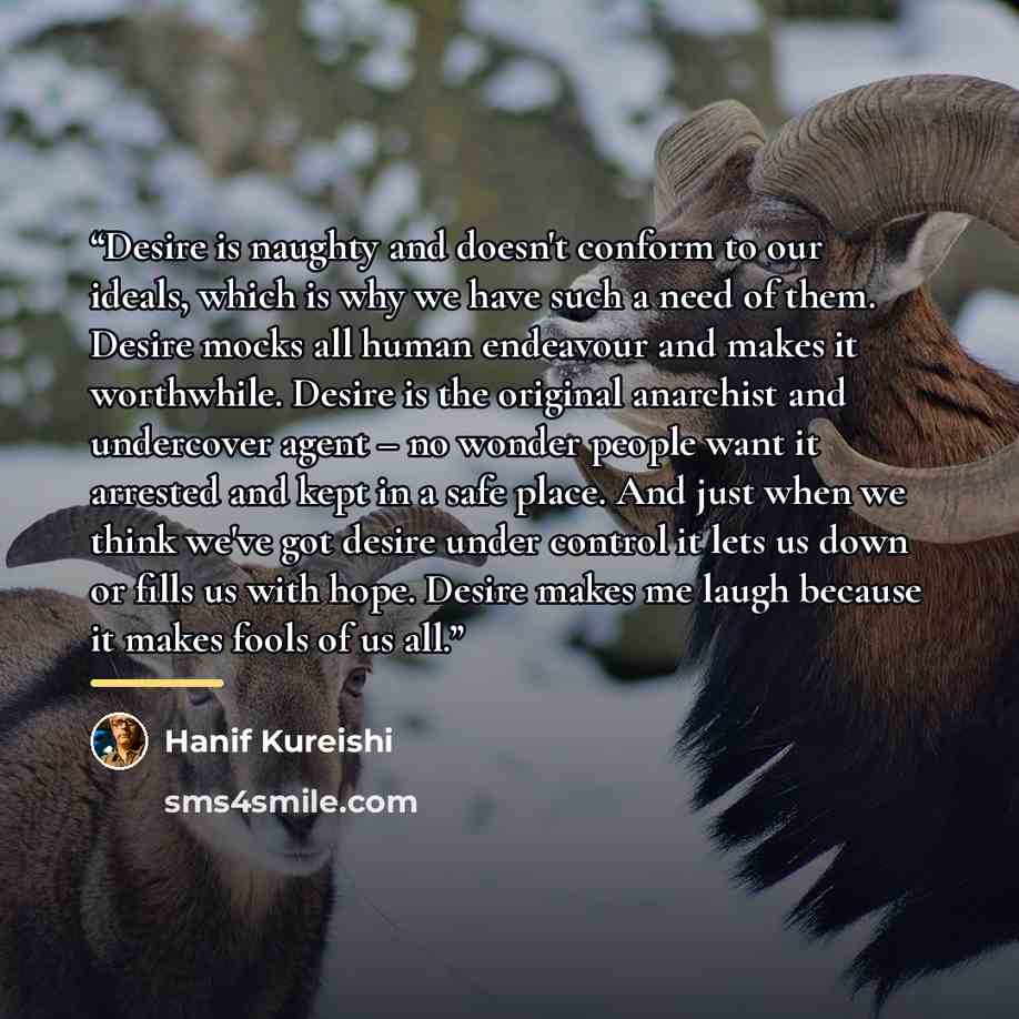 “Desire is naughty and doesn't conform to our ideals, which is why we have such a need of them. Desire mocks all human endeavour and makes it worthwhile. Desire is the original anarchist and undercover agent – no wonder people want it arrested and kept in a safe place. And just when we think we've…” quote by Hanif Kureishi