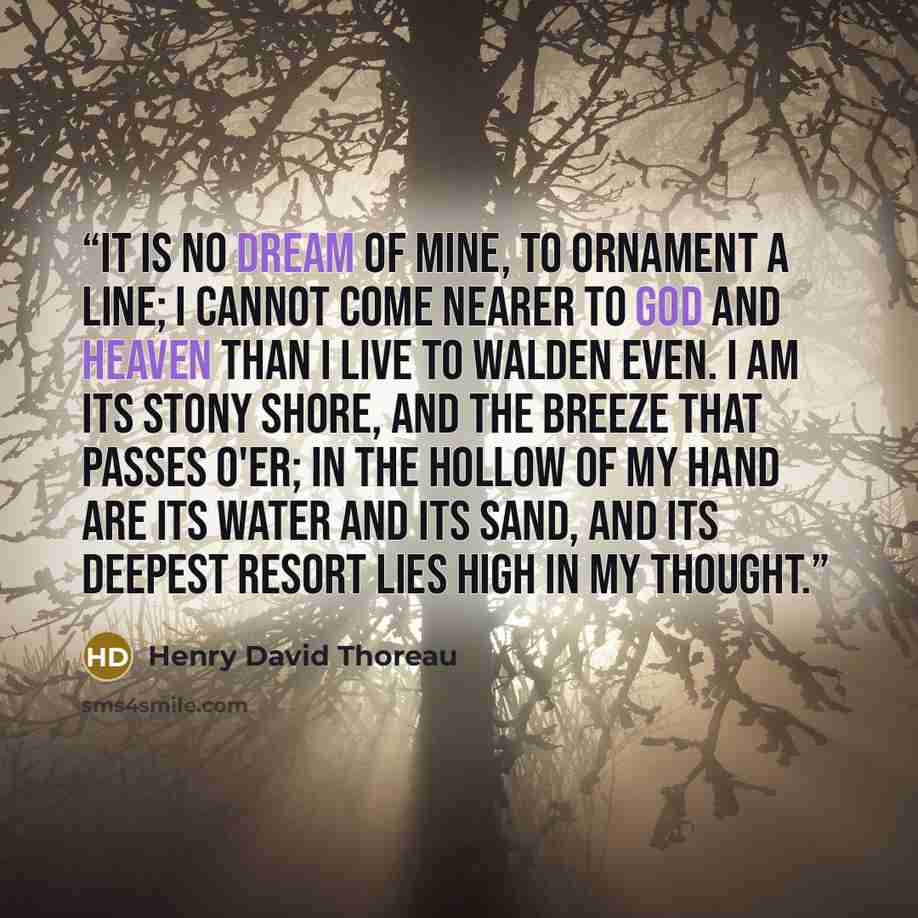 “It is no dream of mine, To ornament a line; I cannot come nearer to God and Heaven Than I live to Walden even. I am its stony shore, And the breeze that passes o'er; In the hollow of my hand Are its water and its sand, And its deepest resort Lies high in my thought.” quote by Henry David Thoreau