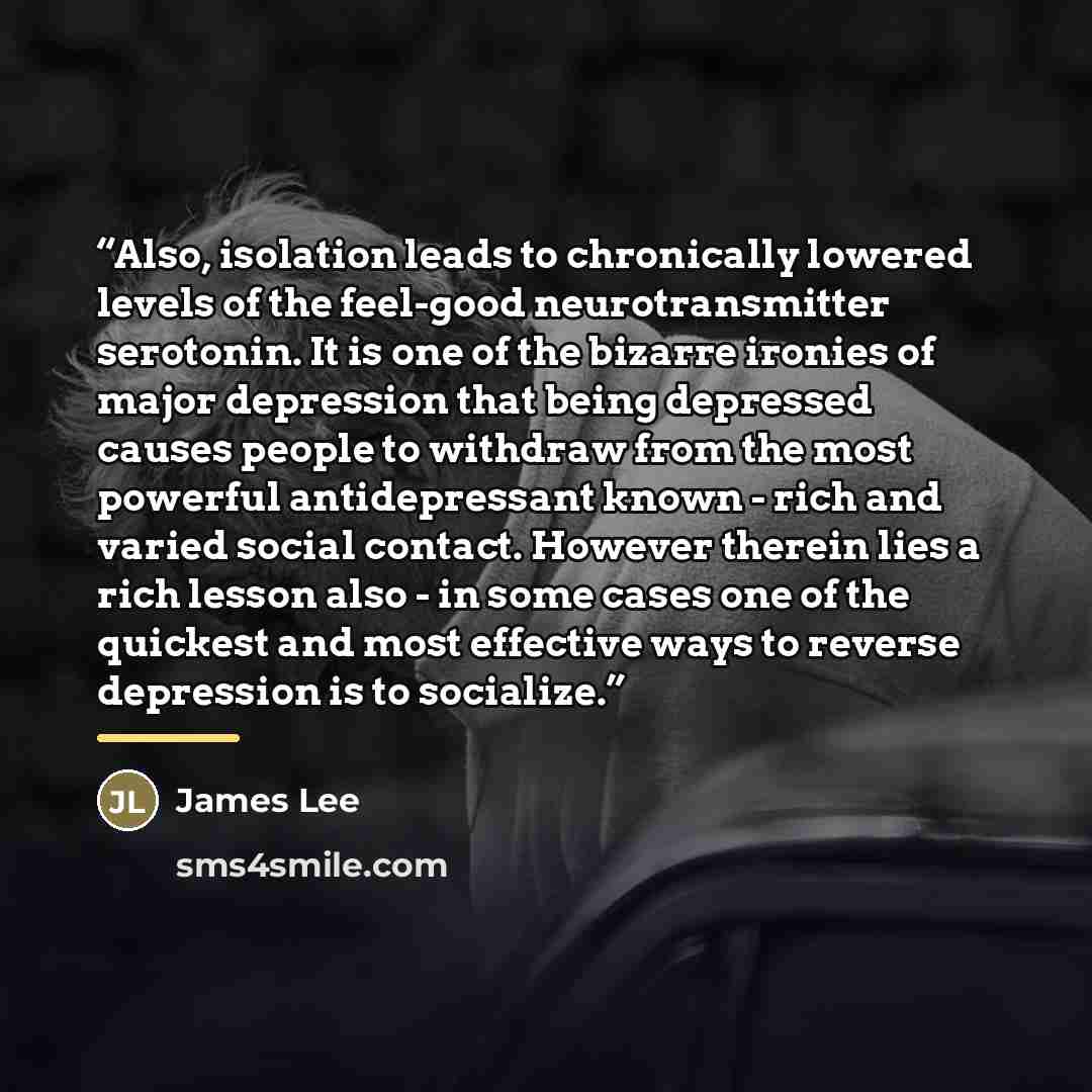 “Also, isolation leads to chronically lowered levels of the feel-good neurotransmitter serotonin. It is one of the bizarre ironies of major depression that being depressed causes people to withdraw from the most powerful antidepressant known - rich and varied social contact. However therein lies a…” quote by James Lee
