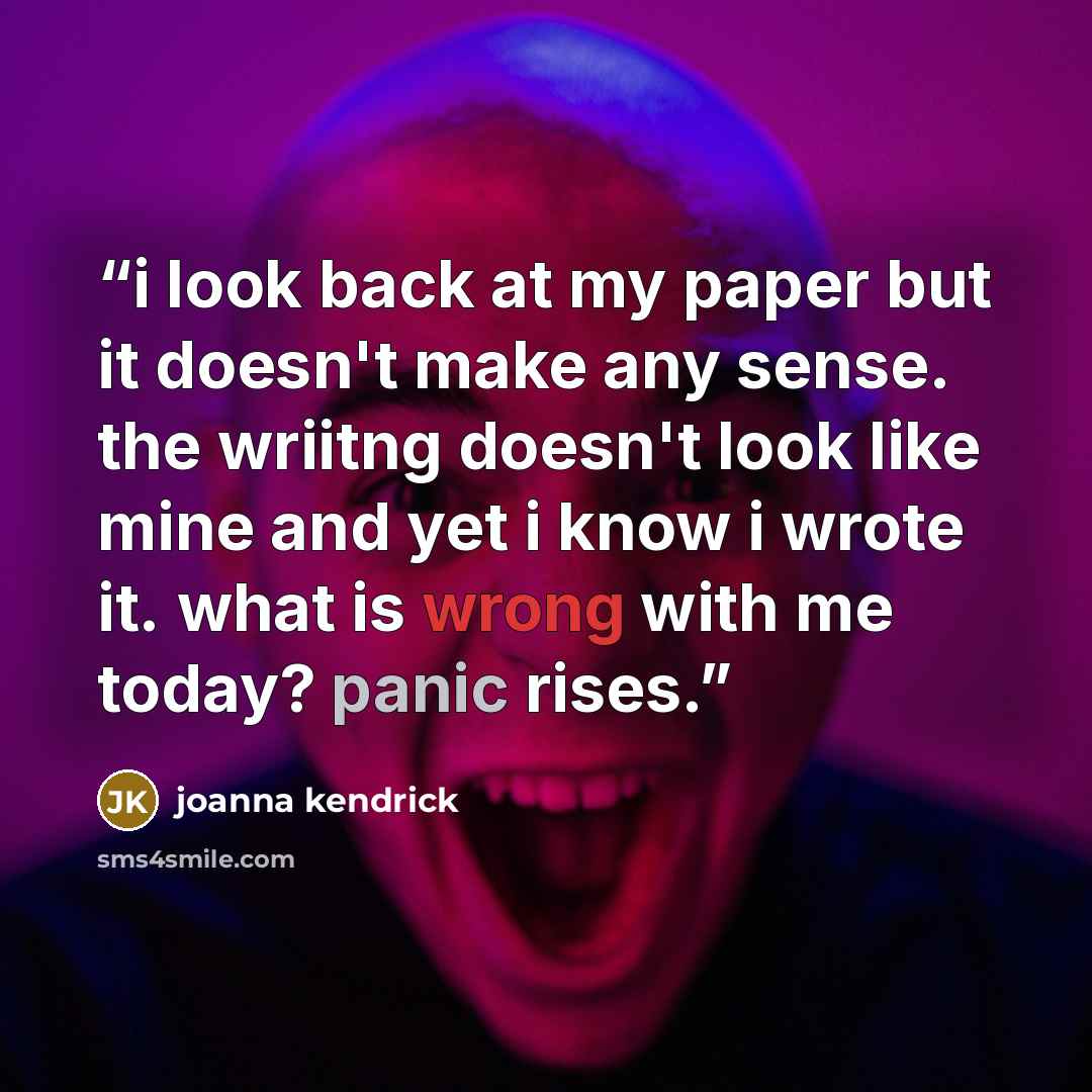 “i look back at my paper but it doesn't make any sense. the wriitng doesn't look like mine and yet i know i wrote it. what is wrong with me today? panic rises.” quote by joanna kendrick