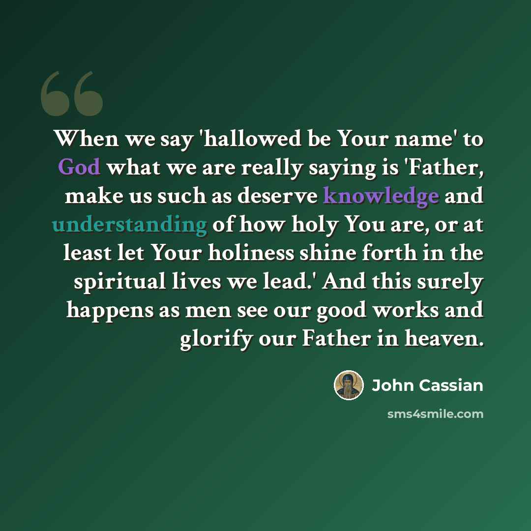 “When we say 'hallowed be Your name' to God what we are really saying is 'Father, make us such as deserve knowledge and understanding of how holy You are, or at least let Your holiness shine forth in the spiritual lives we lead.' And this surely happens as men see our good works and glorify our…” quote by John Cassian