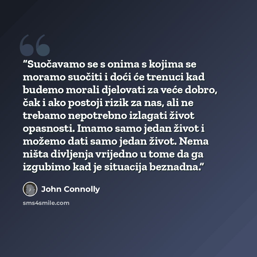 “Suočavamo se s onima s kojima se moramo suočiti i doći će trenuci kad budemo morali djelovati za veće dobro, čak i ako postoji rizik za nas, ali ne trebamo nepotrebno izlagati život opasnosti. Imamo samo jedan život i možemo dati samo jedan život. Nema ništa divljenja vrijedno u tome da ga…” quote by John Connolly