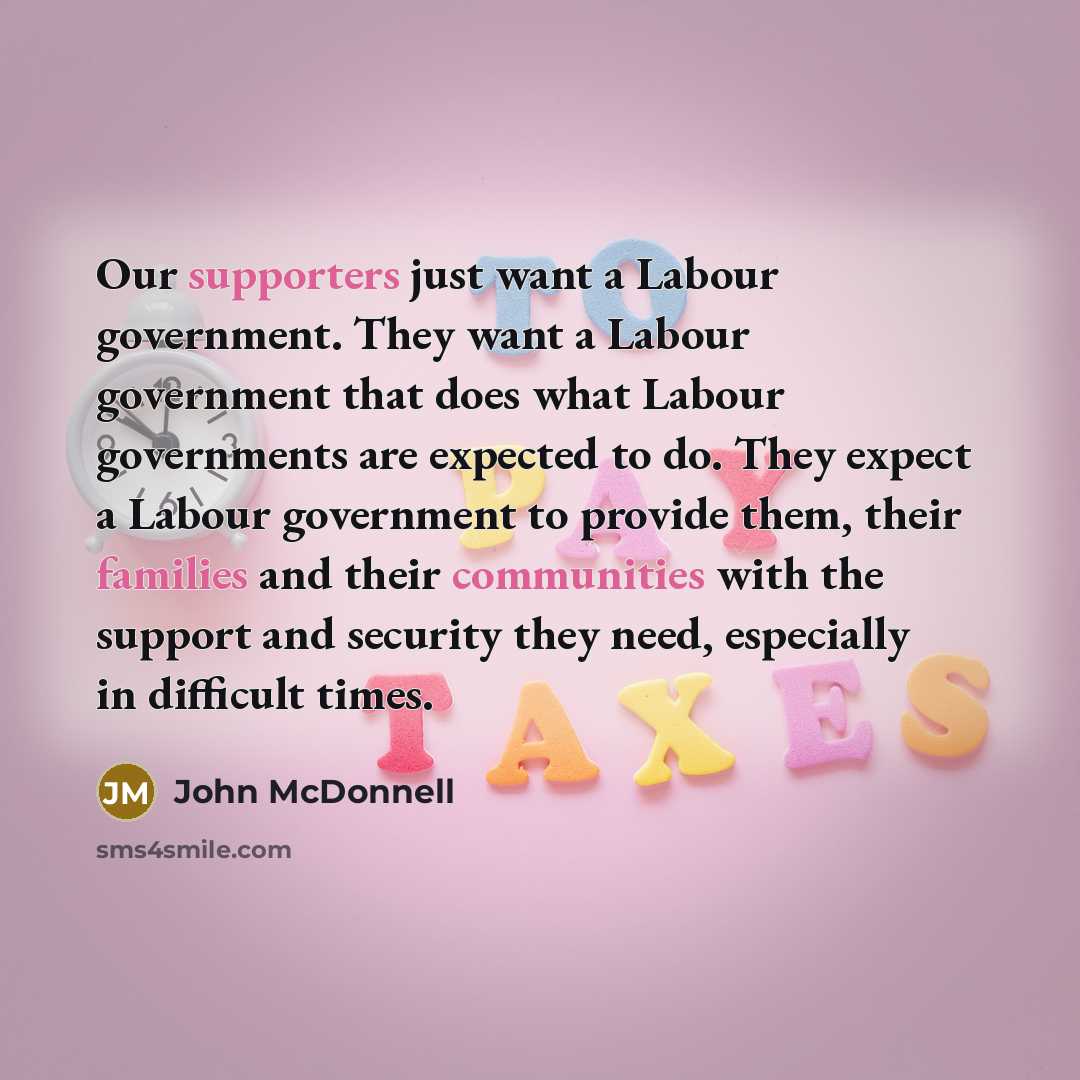 “Our supporters just want a Labour government. They want a Labour government that does what Labour governments are expected to do. They expect a Labour government to provide them, their families and their communities with the support and security they need, especially in difficult times.” quote by John McDonnell