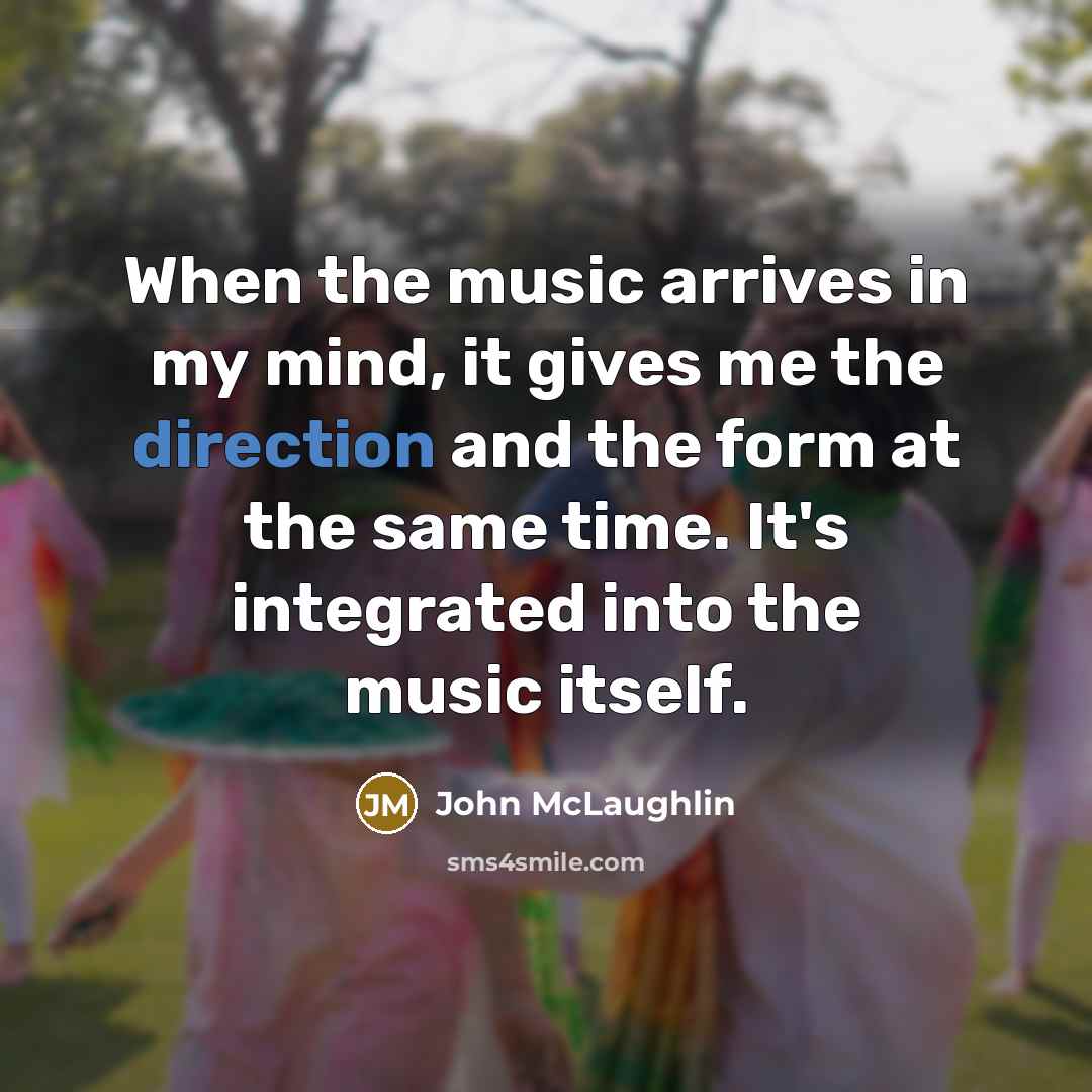 “When the music arrives in my mind, it gives me the direction and the form at the same time. It's integrated into the music itself.” quote by John McLaughlin
