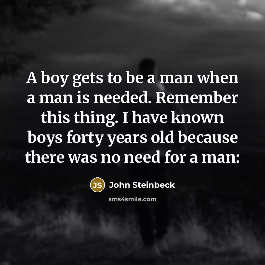“A boy gets to be a man when a man is needed. Remember this thing. I have known boys forty years old because there was no need for a man:” quote by John Steinbeck
