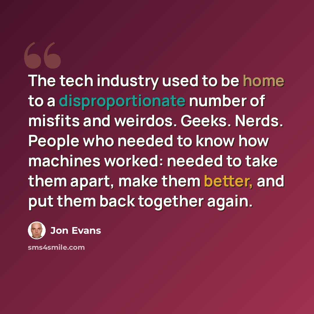 “The tech industry used to be home to a disproportionate number of misfits and weirdos. Geeks. Nerds. People who needed to know how machines worked: needed to take them apart, make them better, and put them back together again.” quote by Jon Evans