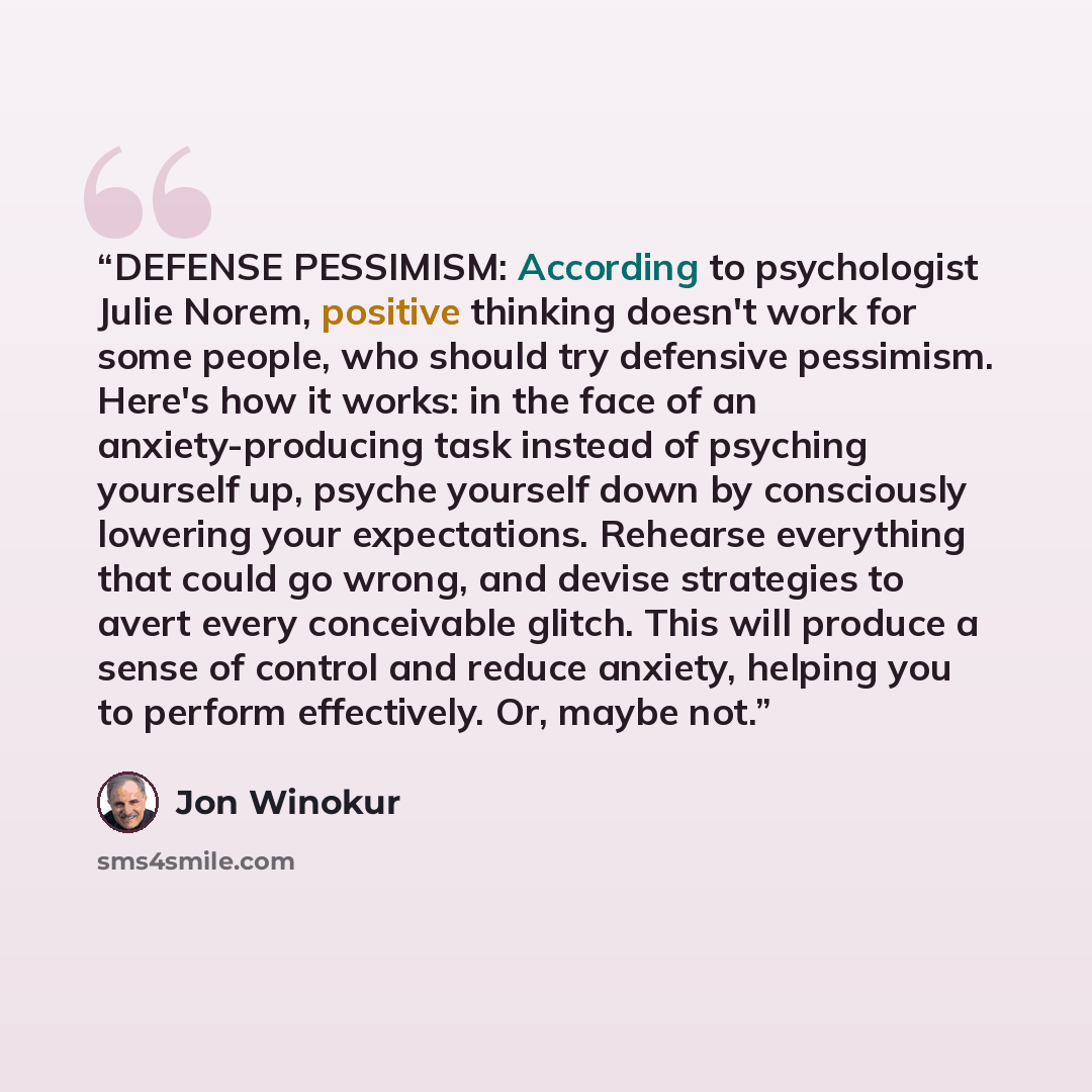 “DEFENSE PESSIMISM: According to psychologist Julie Norem, positive thinking doesn't work for some people, who should try defensive pessimism. Here's how it works: in the face of an anxiety-producing task instead of psyching yourself up, psyche yourself down by consciously lowering your…” quote by Jon Winokur