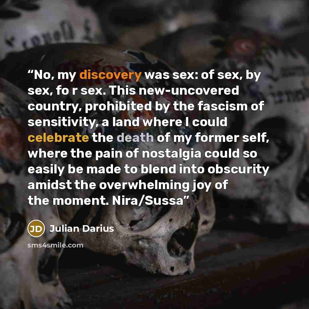“No, my discovery was sex: of sex, by sex, fo r sex. This new-uncovered country, prohibited by the fascism of sensitivity, a land where I could celebrate the death of my former self, where the pain of nostalgia could so easily be made to blend into obscurity amidst the overwhelming joy of the…” quote by Julian Darius