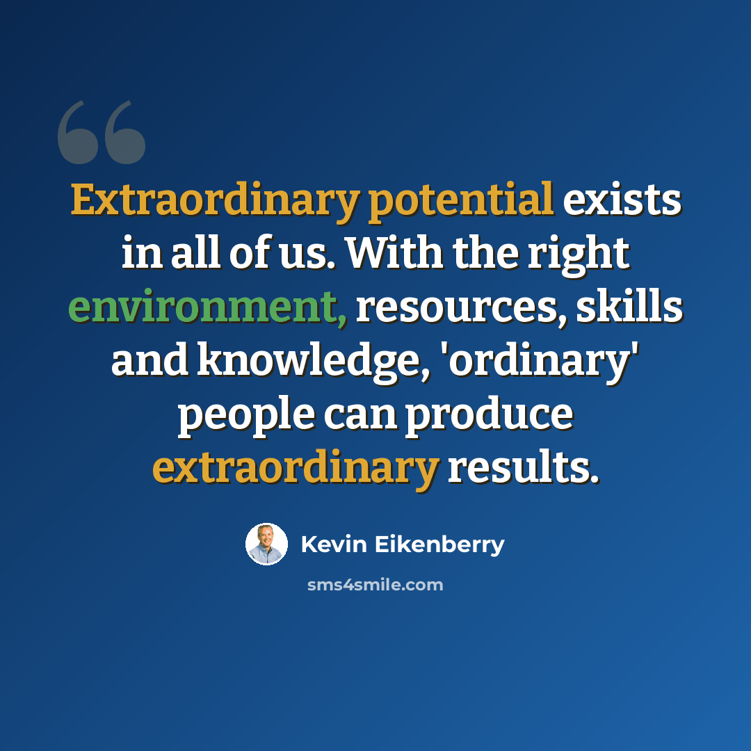 “Extraordinary potential exists in all of us. With the right environment, resources, skills and knowledge, 'ordinary' people can produce extraordinary results.” quote by Kevin Eikenberry