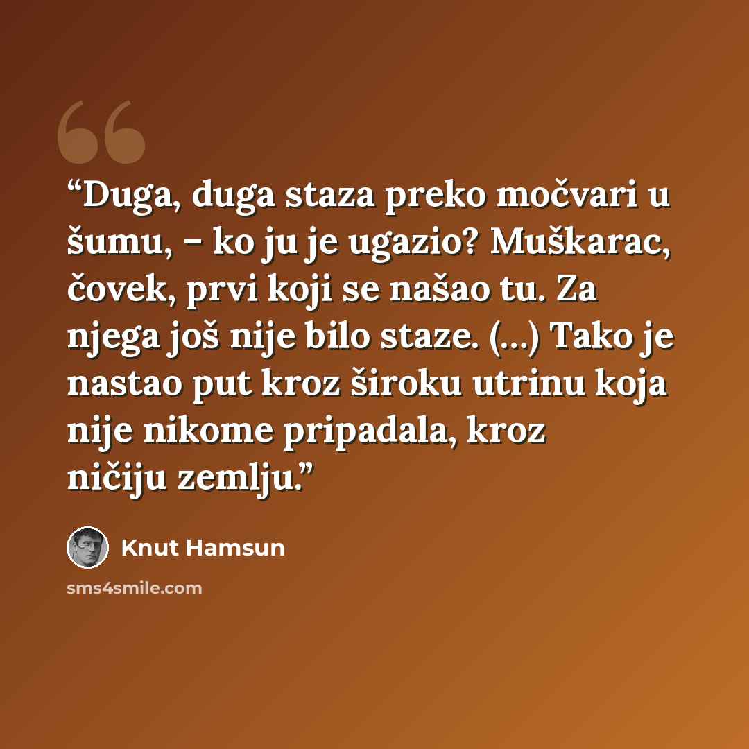“Duga, duga staza preko močvari u šumu, – ko ju je ugazio? Muškarac, čovek, prvi koji se našao tu. Za njega još nije bilo staze. (…) Tako je nastao put kroz široku utrinu koja nije nikome pripadala, kroz ničiju zemlju.” quote by Knut Hamsun