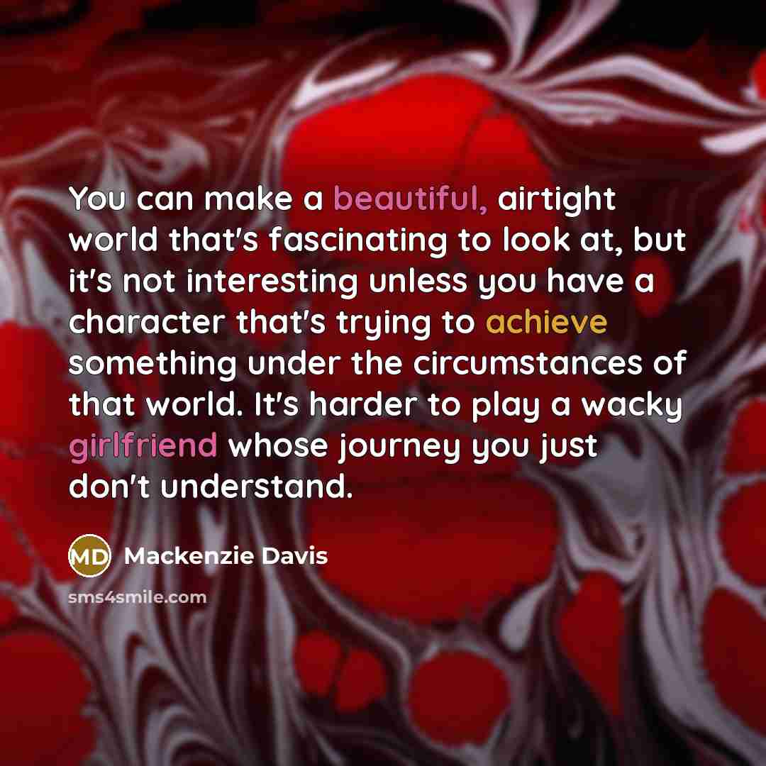 “You can make a beautiful, airtight world that's fascinating to look at, but it's not interesting unless you have a character that's trying to achieve something under the circumstances of that world. It's harder to play a wacky girlfriend whose journey you just don't understand.” quote by Mackenzie Davis