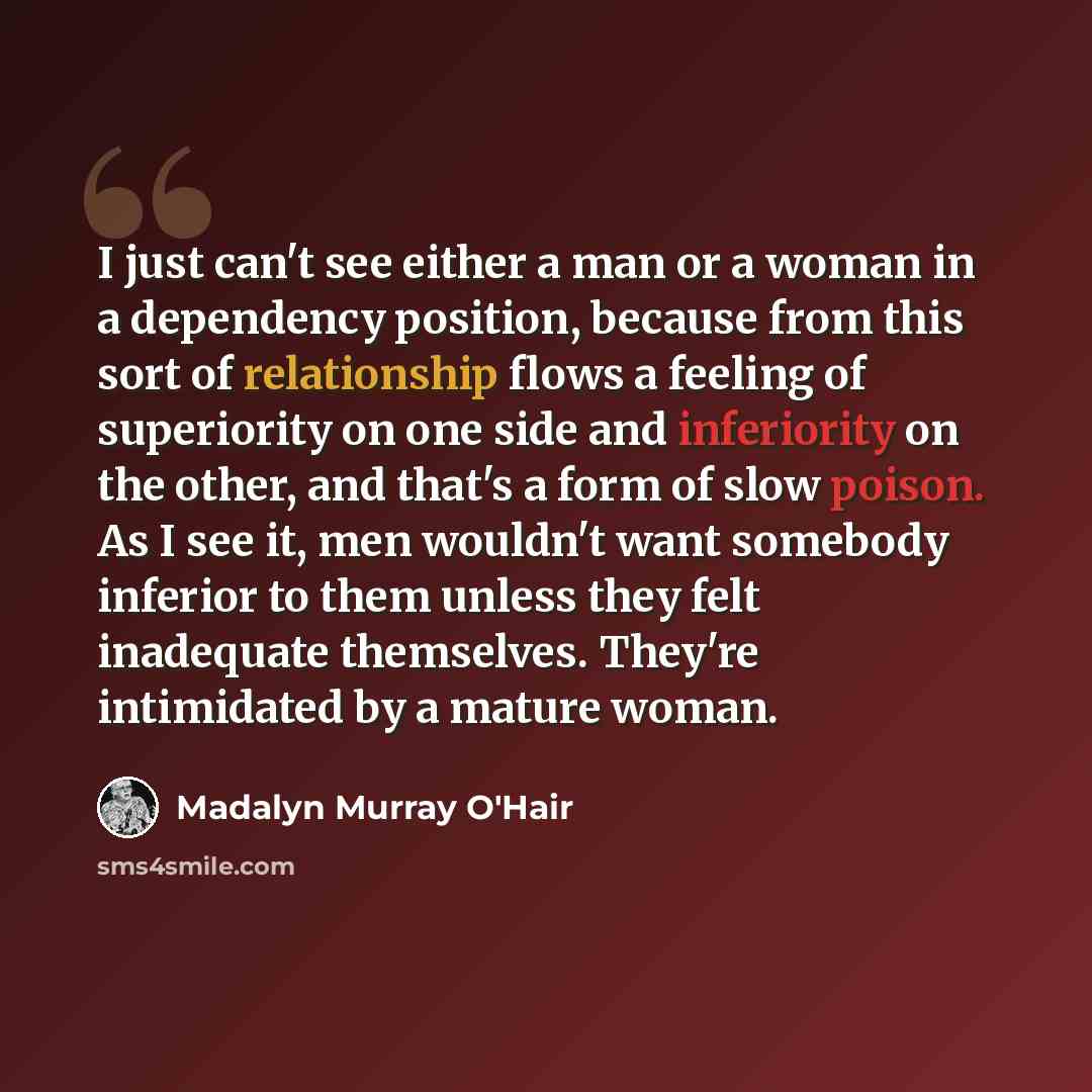“I just can't see either a man or a woman in a dependency position, because from this sort of relationship flows a feeling of superiority on one side and inferiority on the other, and that's a form of slow poison. As I see it, men wouldn't want somebody inferior to them unless they felt inadequate…” quote by Madalyn Murray O'Hair