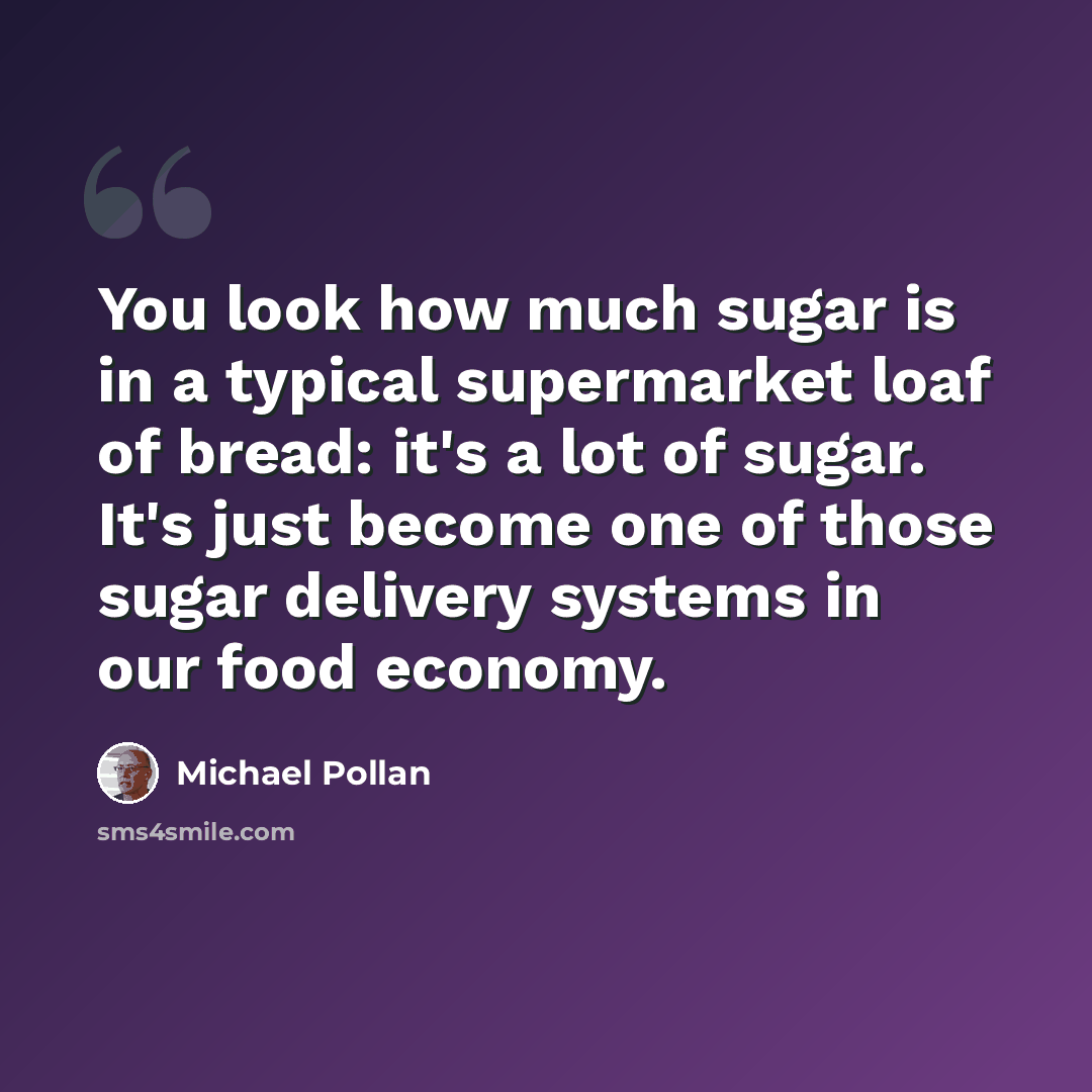 “You look how much sugar is in a typical supermarket loaf of bread: it's a lot of sugar. It's just become one of those sugar delivery systems in our food economy.” quote by Michael Pollan
