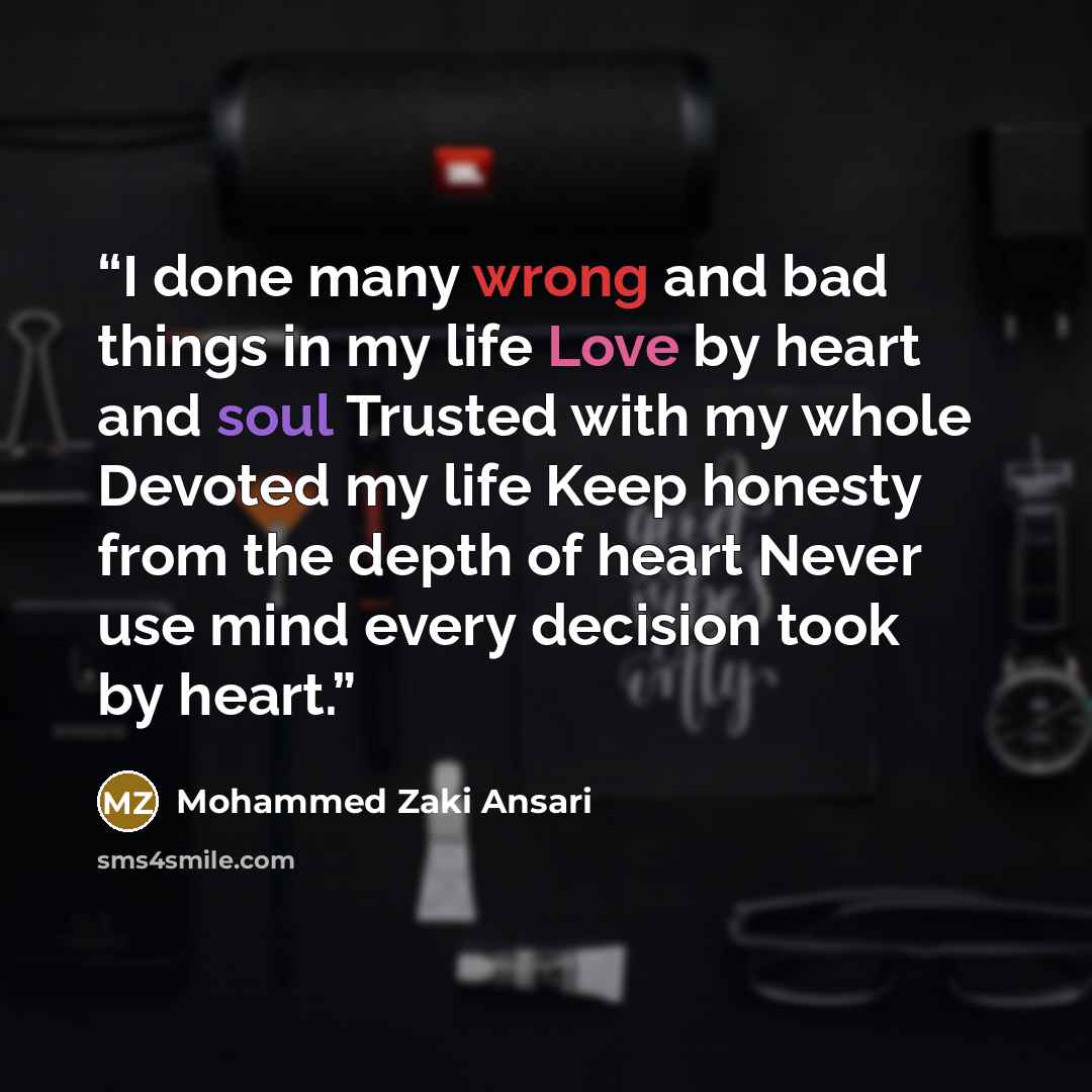 “I done many wrong and bad things in my life Love by heart and soul Trusted with my whole Devoted my life Keep honesty from the depth of heart Never use mind every decision took by heart.” quote by Mohammed Zaki Ansari