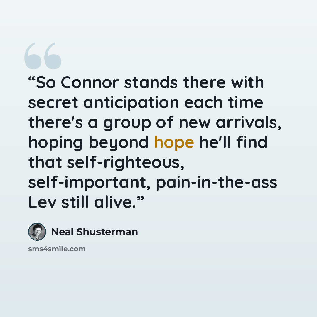 “So Connor stands there with secret anticipation each time there's a group of new arrivals, hoping beyond hope he'll find that self-righteous, self-important, pain-in-the-ass Lev still alive.” quote by Neal Shusterman