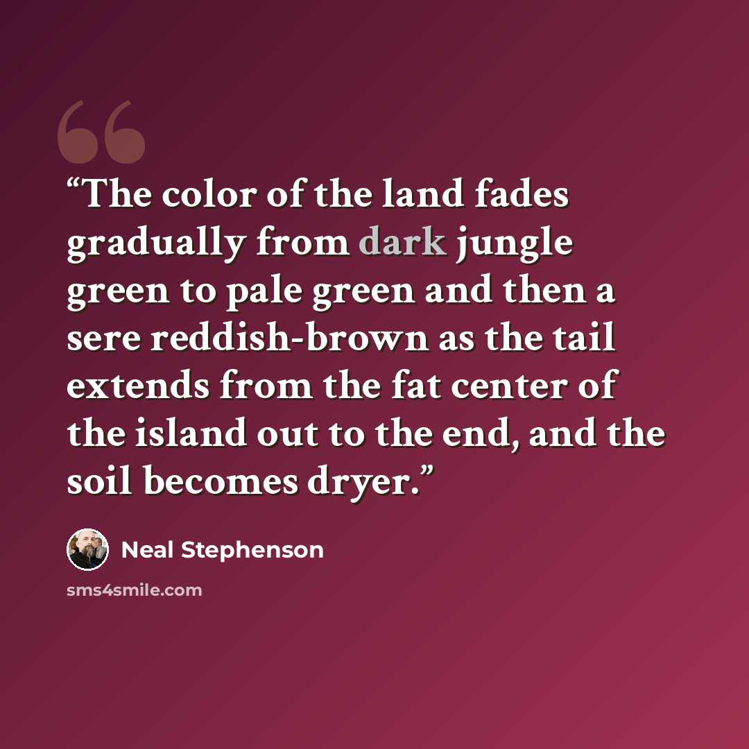 “The color of the land fades gradually from dark jungle green to pale green and then a sere reddish-brown as the tail extends from the fat center of the island out to the end, and the soil becomes dryer.” quote by Neal Stephenson