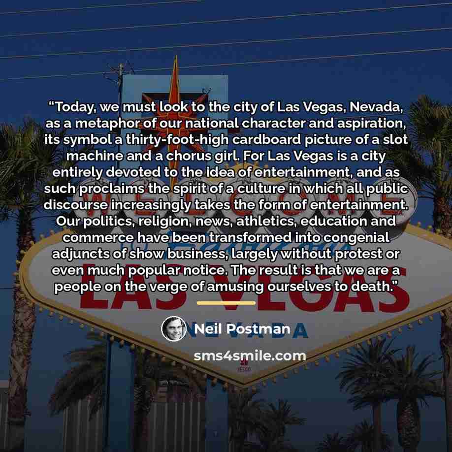 “Today, we must look to the city of Las Vegas, Nevada, as a metaphor of our national character and aspiration, its symbol a thirty-foot-high cardboard picture of a slot machine and a chorus girl. For Las Vegas is a city entirely devoted to the idea of entertainment, and as such proclaims the spirit…” quote by Neil Postman