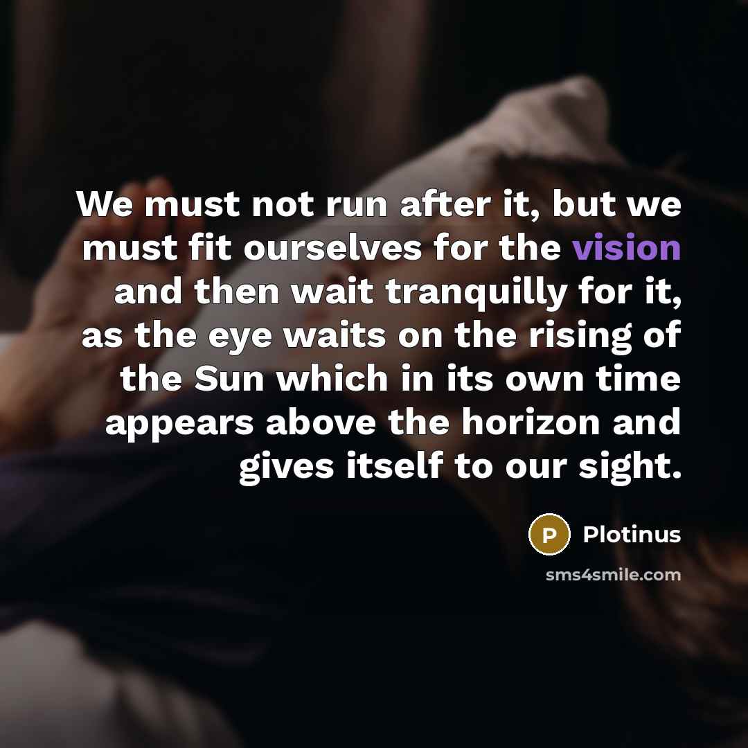 “We must not run after it, but we must fit ourselves for the vision and then wait tranquilly for it, as the eye waits on the rising of the Sun which in its own time appears above the horizon and gives itself to our sight.” quote by Plotinus