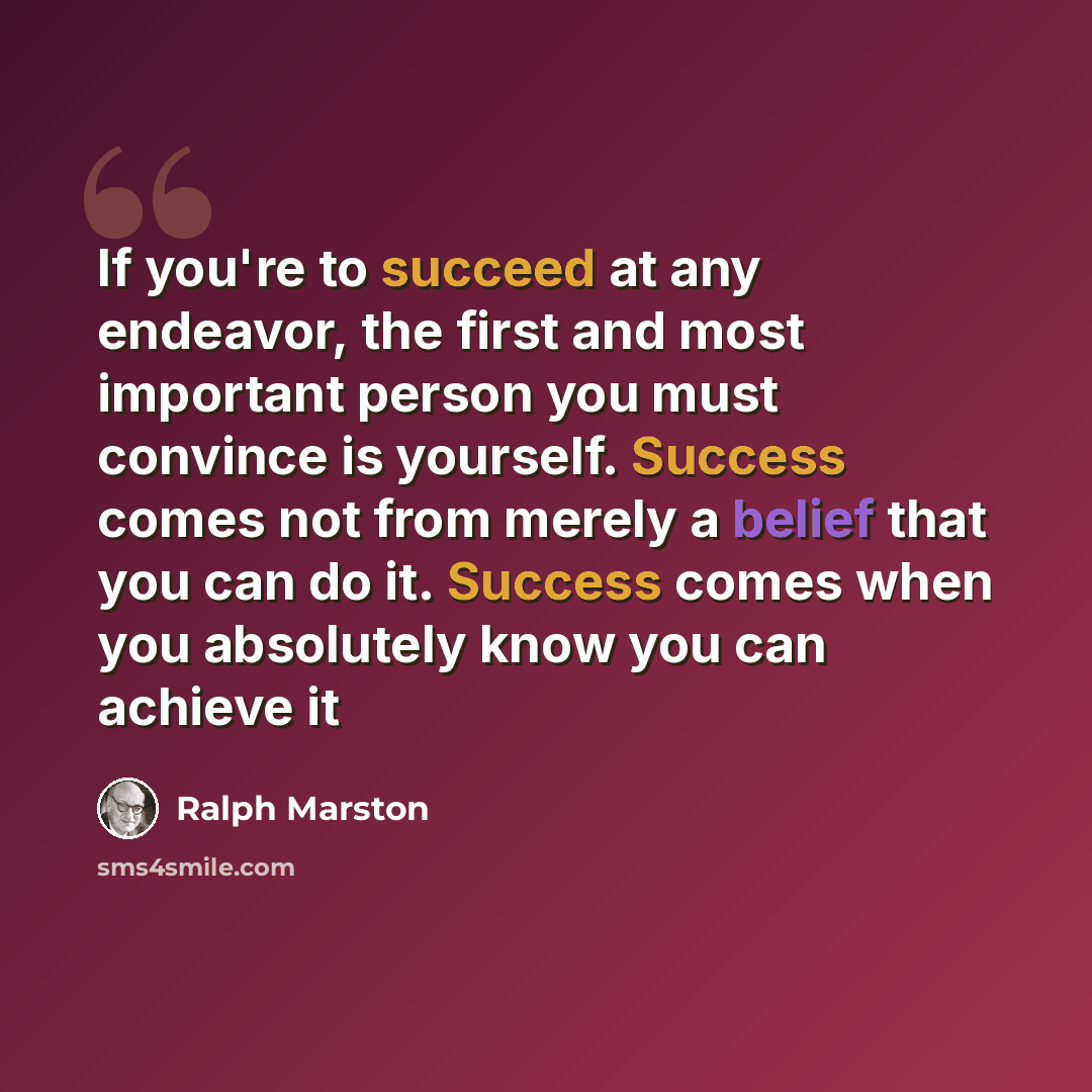 “If you're to succeed at any endeavor, the first and most important person you must convince is yourself. Success comes not from merely a belief that you can do it. Success comes when you absolutely know you can achieve it” quote by Ralph Marston