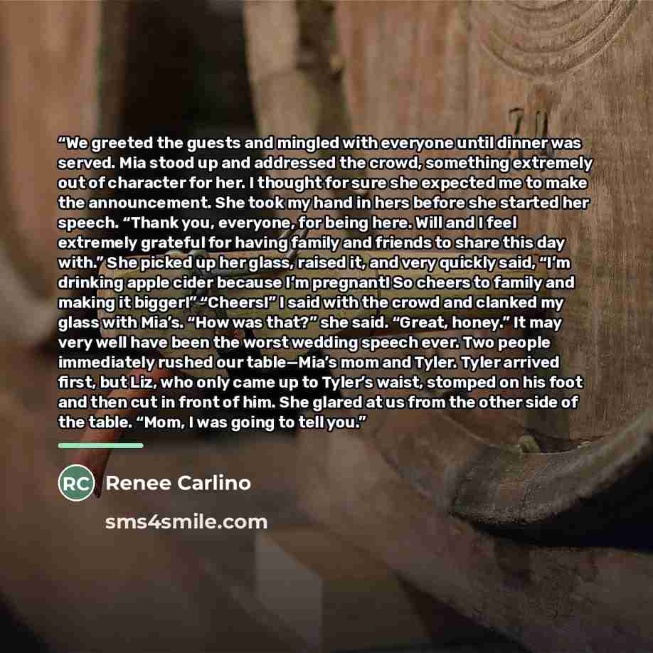 “We greeted the guests and mingled with everyone until dinner was served. Mia stood up and addressed the crowd, something extremely out of character for her. I thought for sure she expected me to make the announcement. She took my hand in hers before she started her speech. “Thank you, everyone…” quote by Renee Carlino