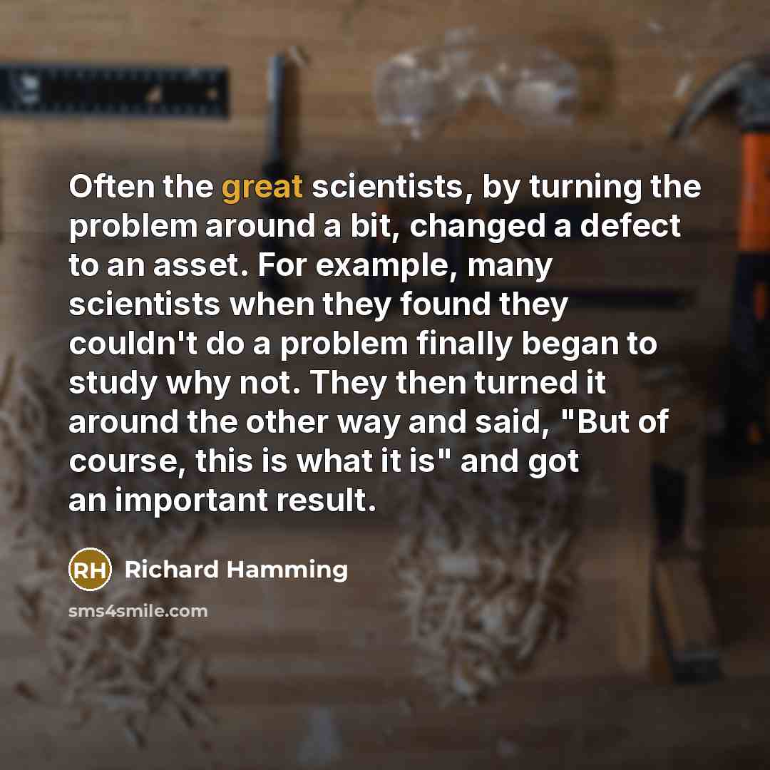 “Often the great scientists, by turning the problem around a bit, changed a defect to an asset. For example, many scientists when they found they couldn't do a problem finally began to study why not. They then turned it around the other way and said, "But of course, this is what it is" and got an…” quote by Richard Hamming