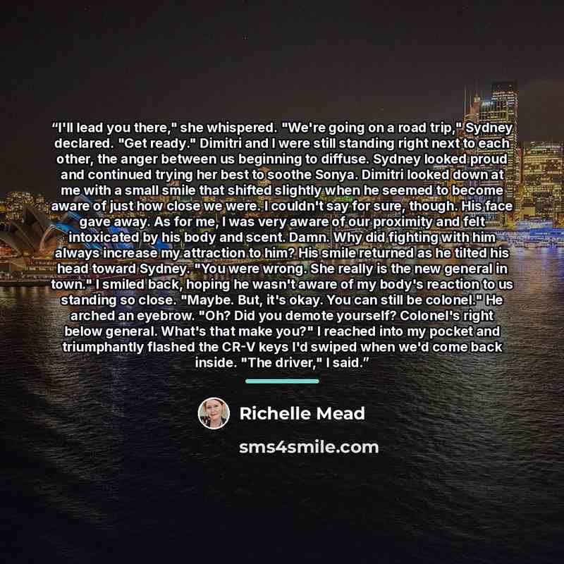 “I'll lead you there," she whispered. "We're going on a road trip," Sydney declared. "Get ready." Dimitri and I were still standing right next to each other, the anger between us beginning to diffuse. Sydney looked proud and continued trying her best to soothe Sonya. Dimitri looked down at me with…” quote by Richelle Mead