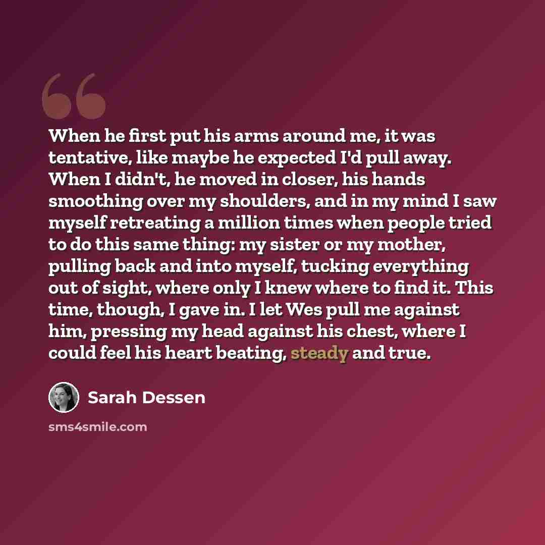“When he first put his arms around me, it was tentative, like maybe he expected I'd pull away. When I didn't, he moved in closer, his hands smoothing over my shoulders, and in my mind I saw myself retreating a million times when people tried to do this same thing: my sister or my mother, pulling…” quote by Sarah Dessen