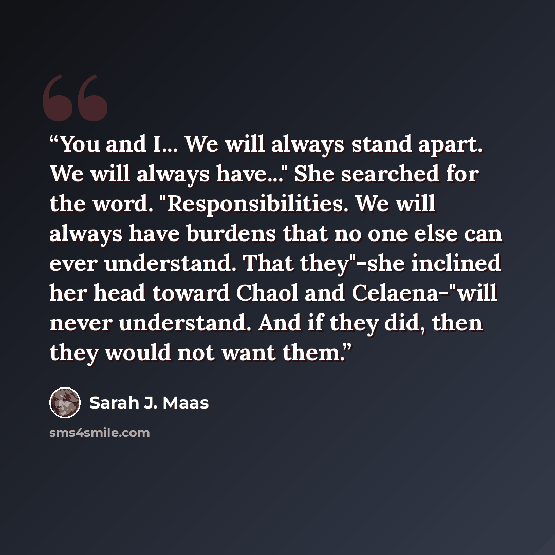 “You and I... We will always stand apart. We will always have..." She searched for the word. "Responsibilities. We will always have burdens that no one else can ever understand. That they"-she inclined her head toward Chaol and Celaena-"will never understand. And if they did, then they would not…” quote by Sarah J. Maas