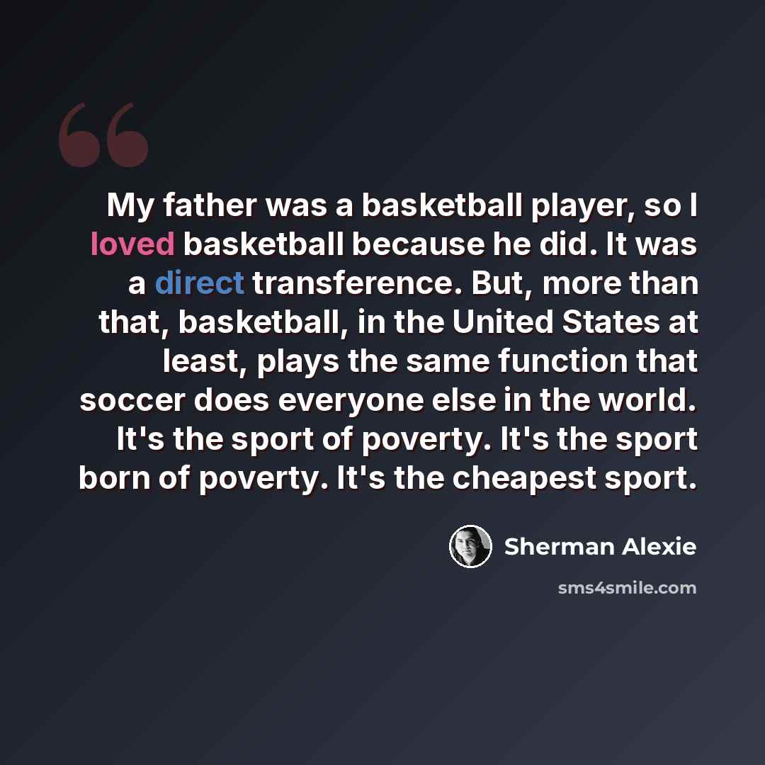“My father was a basketball player, so I loved basketball because he did. It was a direct transference. But, more than that, basketball, in the United States at least, plays the same function that soccer does everyone else in the world. It's the sport of poverty. It's the sport born of poverty…” quote by Sherman Alexie