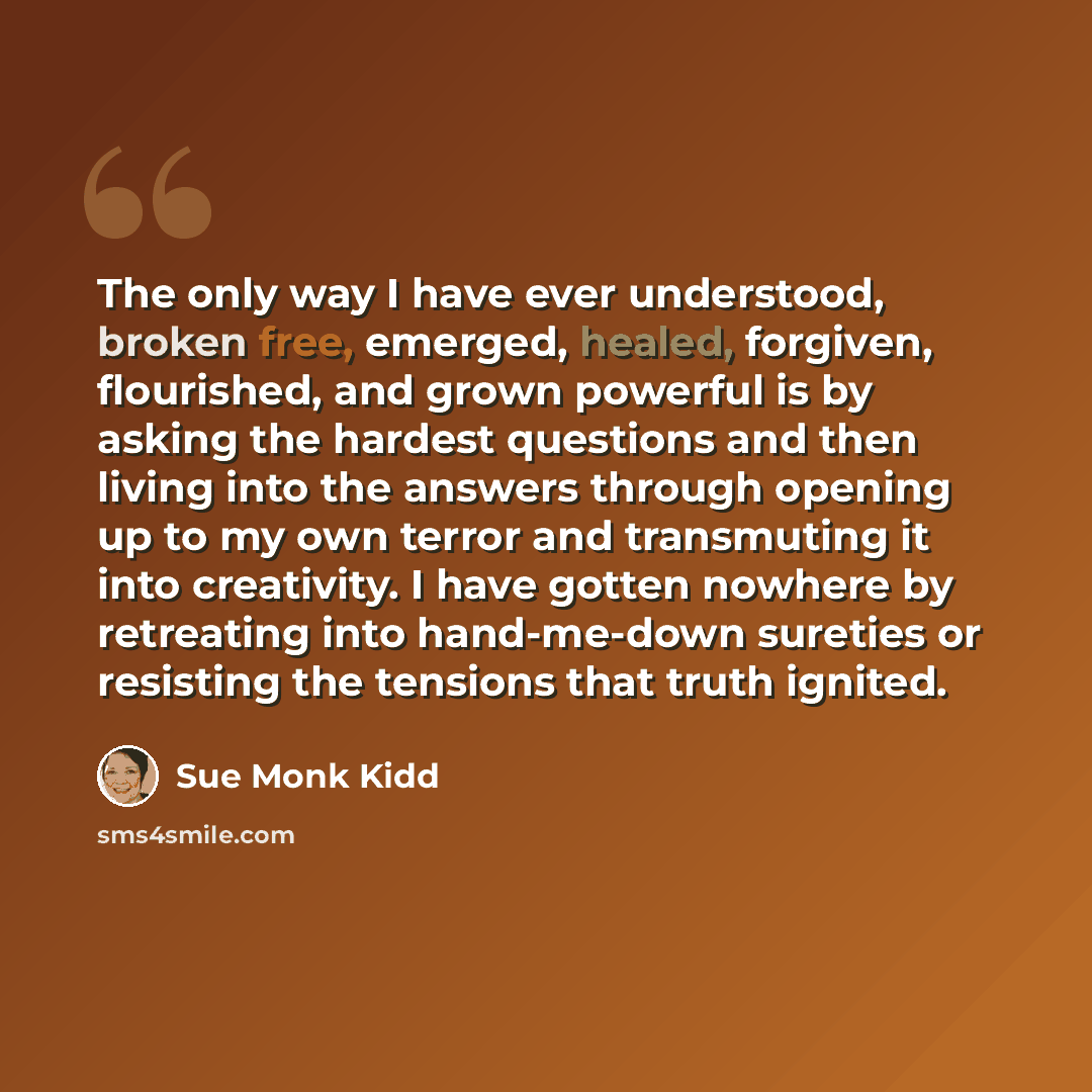 “The only way I have ever understood, broken free, emerged, healed, forgiven, flourished, and grown powerful is by asking the hardest questions and then living into the answers through opening up to my own terror and transmuting it into creativity. I have gotten nowhere by retreating into…” quote by Sue Monk Kidd
