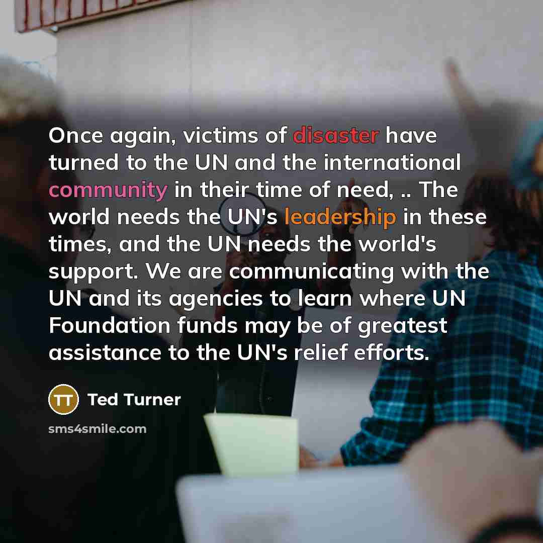“Once again, victims of disaster have turned to the UN and the international community in their time of need, .. The world needs the UN's leadership in these times, and the UN needs the world's support. We are communicating with the UN and its agencies to learn where UN Foundation funds may be of…” quote by Ted Turner