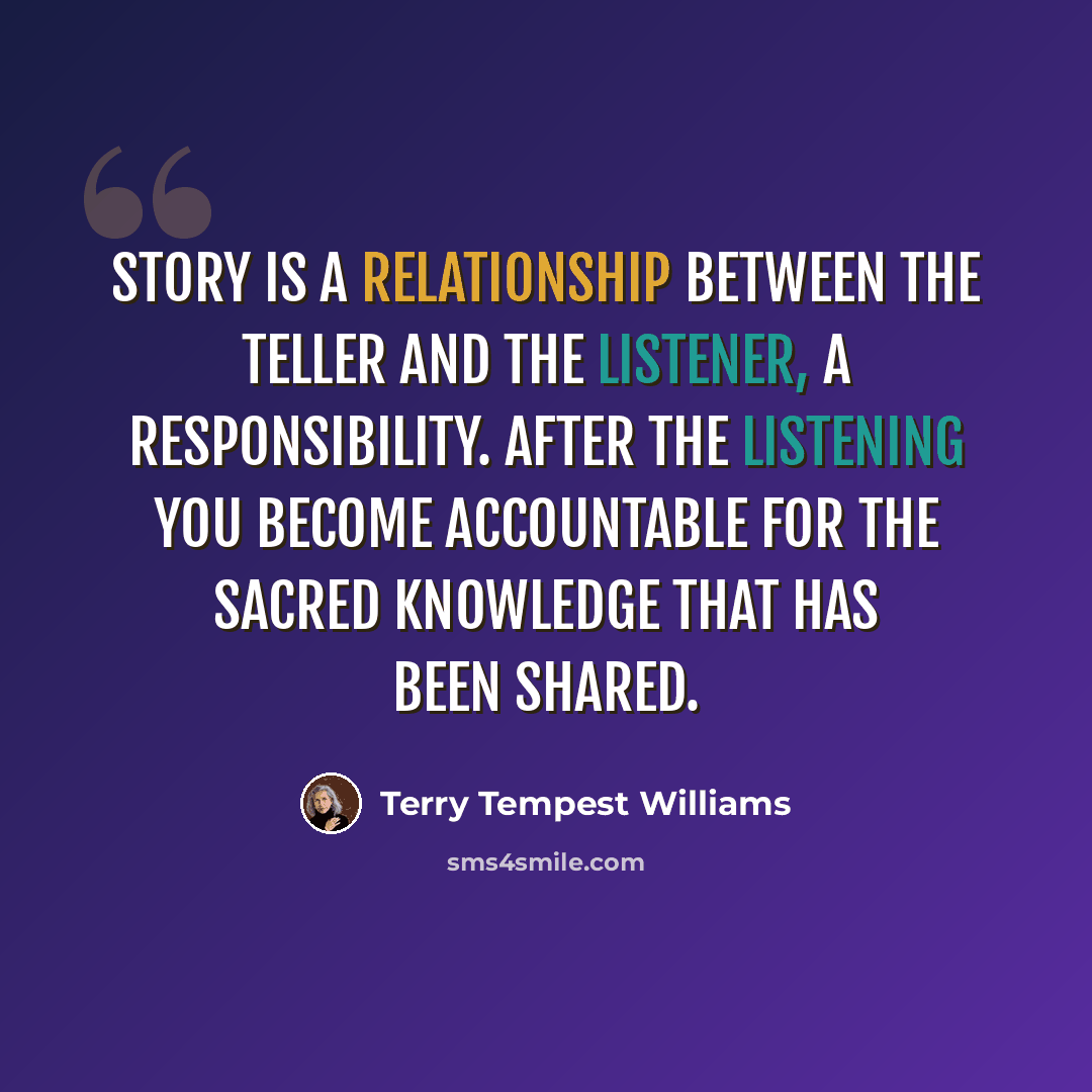 “Story is a relationship between the teller and the listener, a responsibility. After the listening you become accountable for the sacred knowledge that has been shared.” quote by Terry Tempest Williams