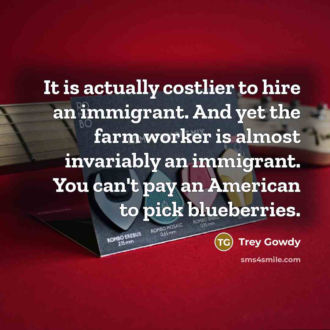 “It is actually costlier to hire an immigrant. And yet the farm worker is almost invariably an immigrant. You can't pay an American to pick blueberries.” quote by Trey Gowdy