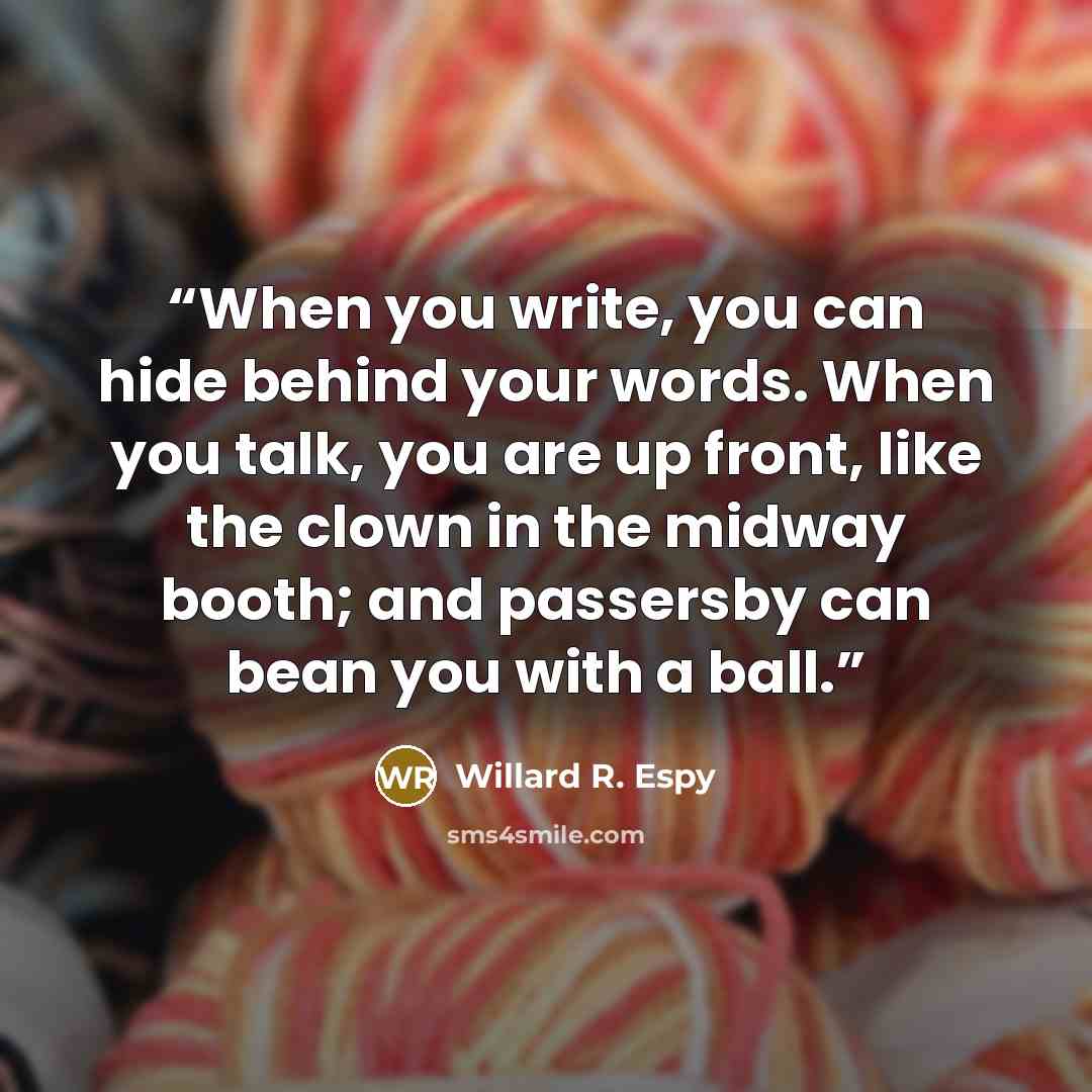 “When you write, you can hide behind your words. When you talk, you are up front, like the clown in the midway booth; and passersby can bean you with a ball.” quote by Willard R. Espy
