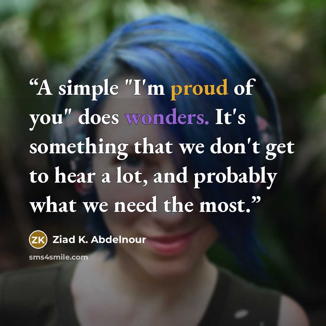 “A simple "I'm proud of you" does wonders. It's something that we don't get to hear a lot, and probably what we need the most.” quote by Ziad K. Abdelnour