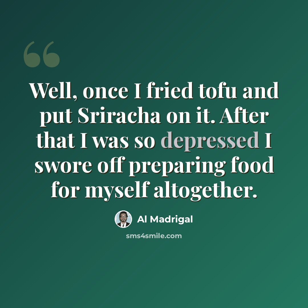 “Well, once I fried tofu and put Sriracha on it. After that I was so depressed I swore off preparing food for myself altogether.” quote by Al Madrigal
