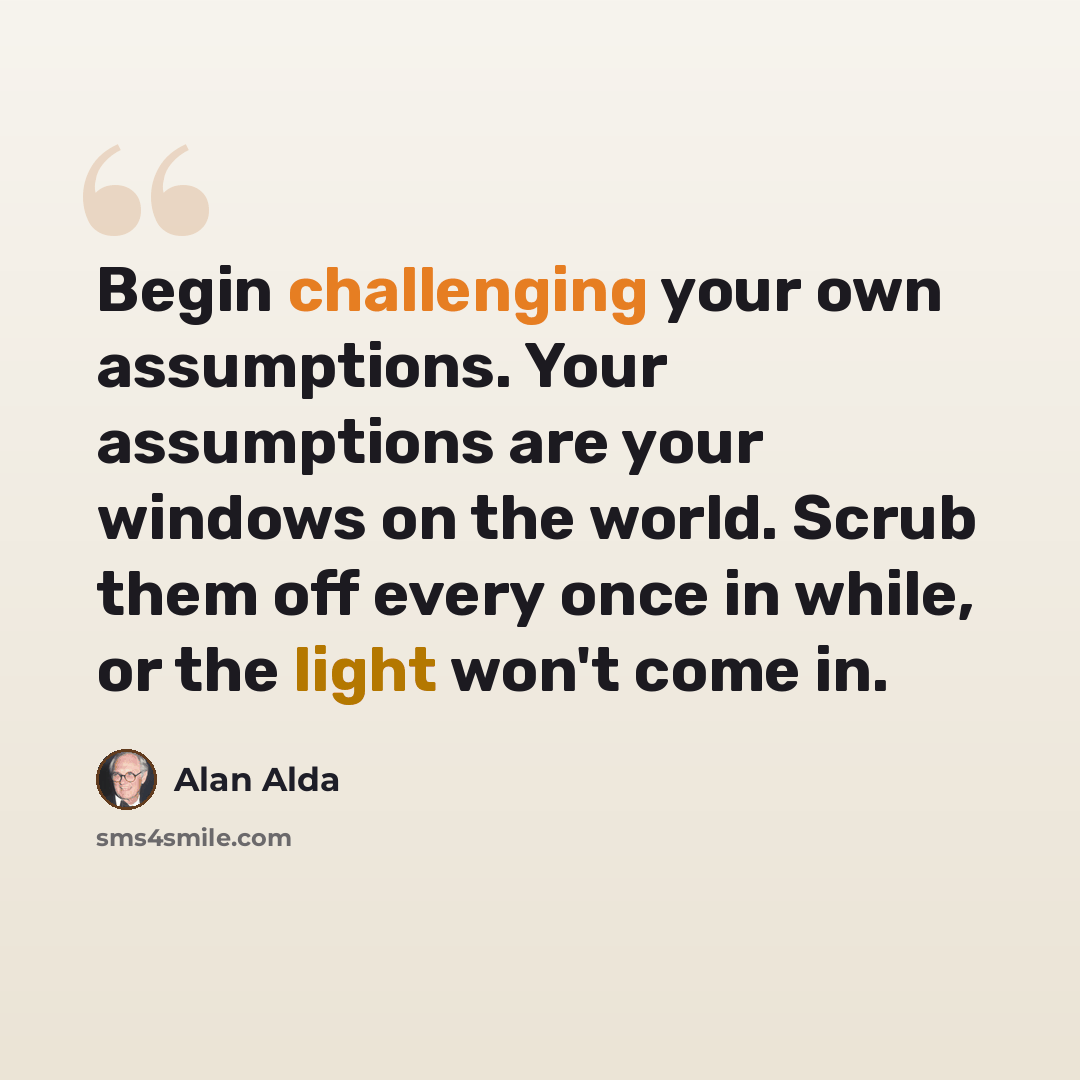 “Begin challenging your own assumptions. Your assumptions are your windows on the world. Scrub them off every once in while, or the light won't come in.” quote by Alan Alda