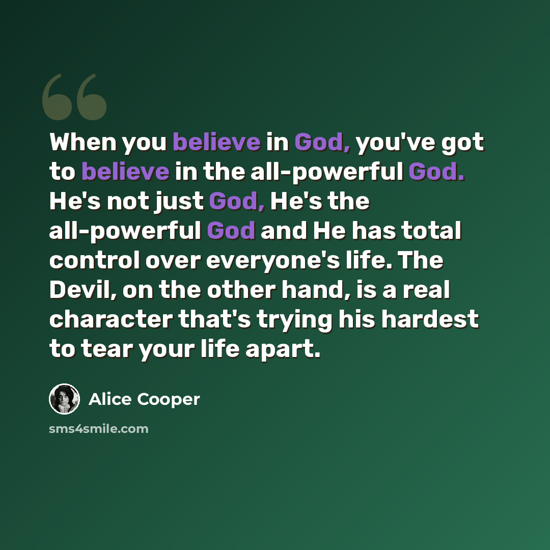 “When you believe in God, you've got to believe in the all-powerful God. He's not just God, He's the all-powerful God and He has total control over everyone's life. The Devil, on the other hand, is a real character that's trying his hardest to tear your life apart.” quote by Alice Cooper
