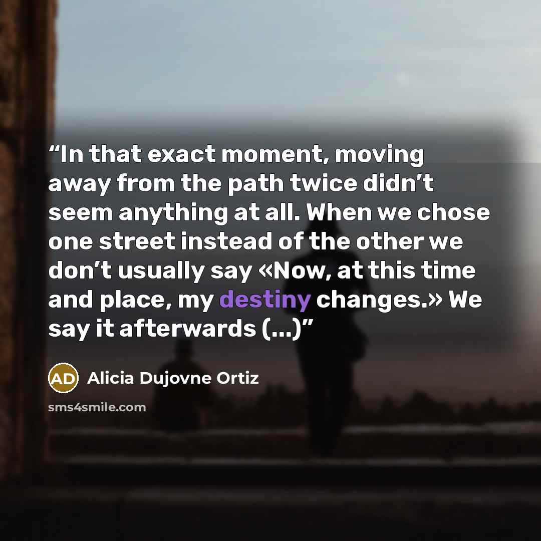 “In that exact moment, moving away from the path twice didn’t seem anything at all. When we chose one street instead of the other we don’t usually say «Now, at this time and place, my destiny changes.» We say it afterwards (...)” quote by Alicia Dujovne Ortiz