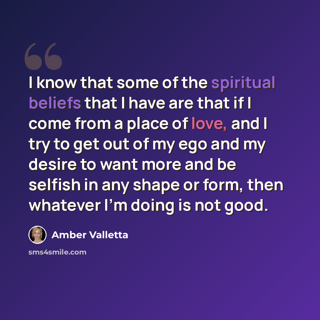 “I know that some of the spiritual beliefs that I have are that if I come from a place of love, and I try to get out of my ego and my desire to want more and be selfish in any shape or form, then whatever I'm doing is not good.” quote by Amber Valletta