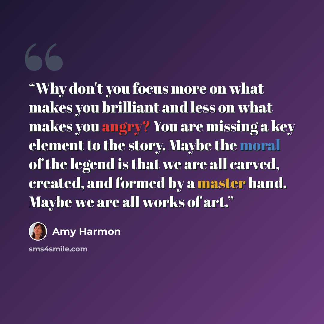 “Why don't you focus more on what makes you brilliant and less on what makes you angry? You are missing a key element to the story. Maybe the moral of the legend is that we are all carved, created, and formed by a master hand. Maybe we are all works of art.” quote by Amy Harmon