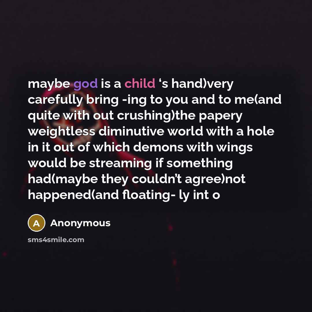 “maybe god is a child ‘s hand)very carefully bring -ing to you and to me(and quite with out crushing)the papery weightless diminutive world with a hole in it out of which demons with wings would be streaming if something had(maybe they couldn’t agree)not happened(and floating- ly int o” quote by Anonymous