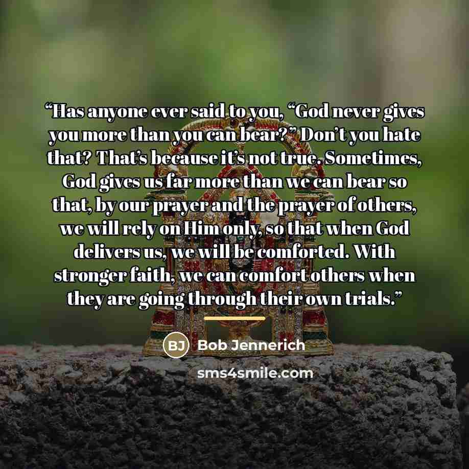 “Has anyone ever said to you, “God never gives you more than you can bear?” Don’t you hate that? That’s because it’s not true. Sometimes, God gives us far more than we can bear so that, by our prayer and the prayer of others, we will rely on Him only, so that when God delivers us, we will be…” quote by Bob Jennerich