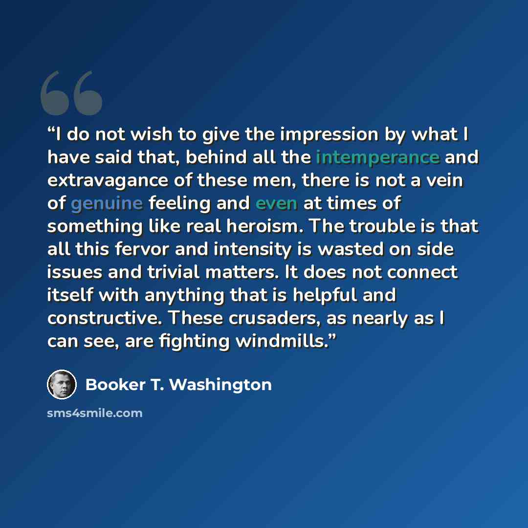 “I do not wish to give the impression by what I have said that, behind all the intemperance and extravagance of these men, there is not a vein of genuine feeling and even at times of something like real heroism. The trouble is that all this fervor and intensity is wasted on side issues and trivial…” quote by Booker T. Washington