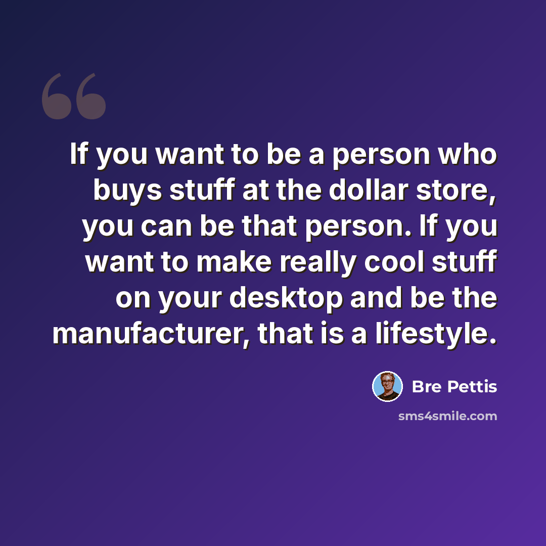 “If you want to be a person who buys stuff at the dollar store, you can be that person. If you want to make really cool stuff on your desktop and be the manufacturer, that is a lifestyle.” quote by Bre Pettis
