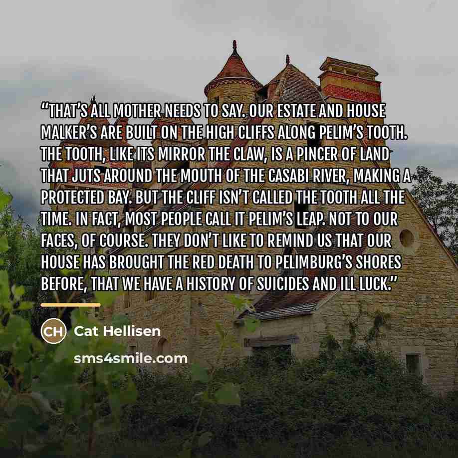 “That’s all Mother needs to say. Our estate and House Malker’s are built on the high cliffs along Pelim’s Tooth. The Tooth, like its mirror the Claw, is a pincer of land that juts around the mouth of the Casabi river, making a protected bay. But the cliff isn’t called the Tooth all the time. In…” quote by Cat Hellisen