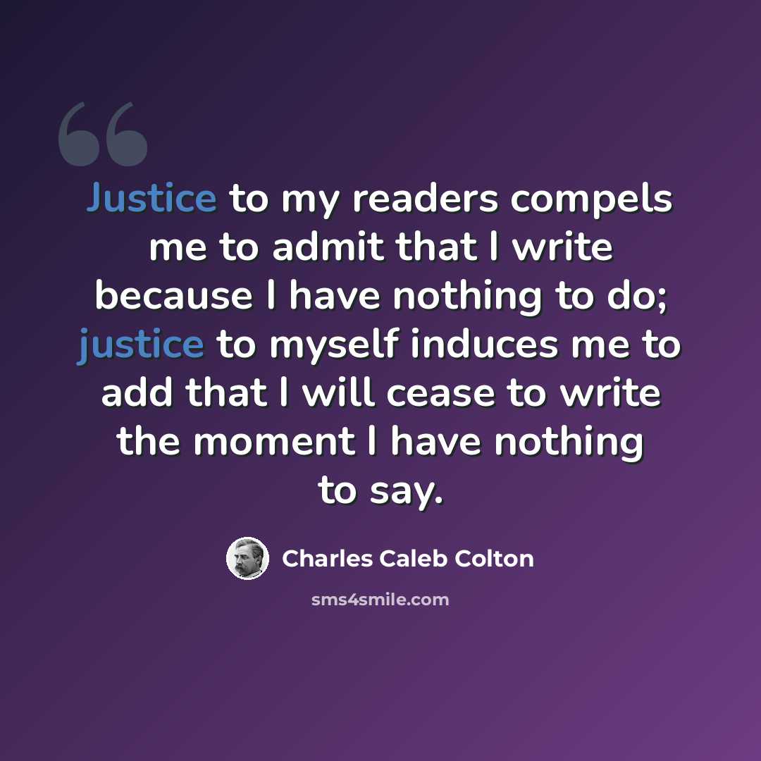 “Justice to my readers compels me to admit that I write because I have nothing to do; justice to myself induces me to add that I will cease to write the moment I have nothing to say.” quote by Charles Caleb Colton