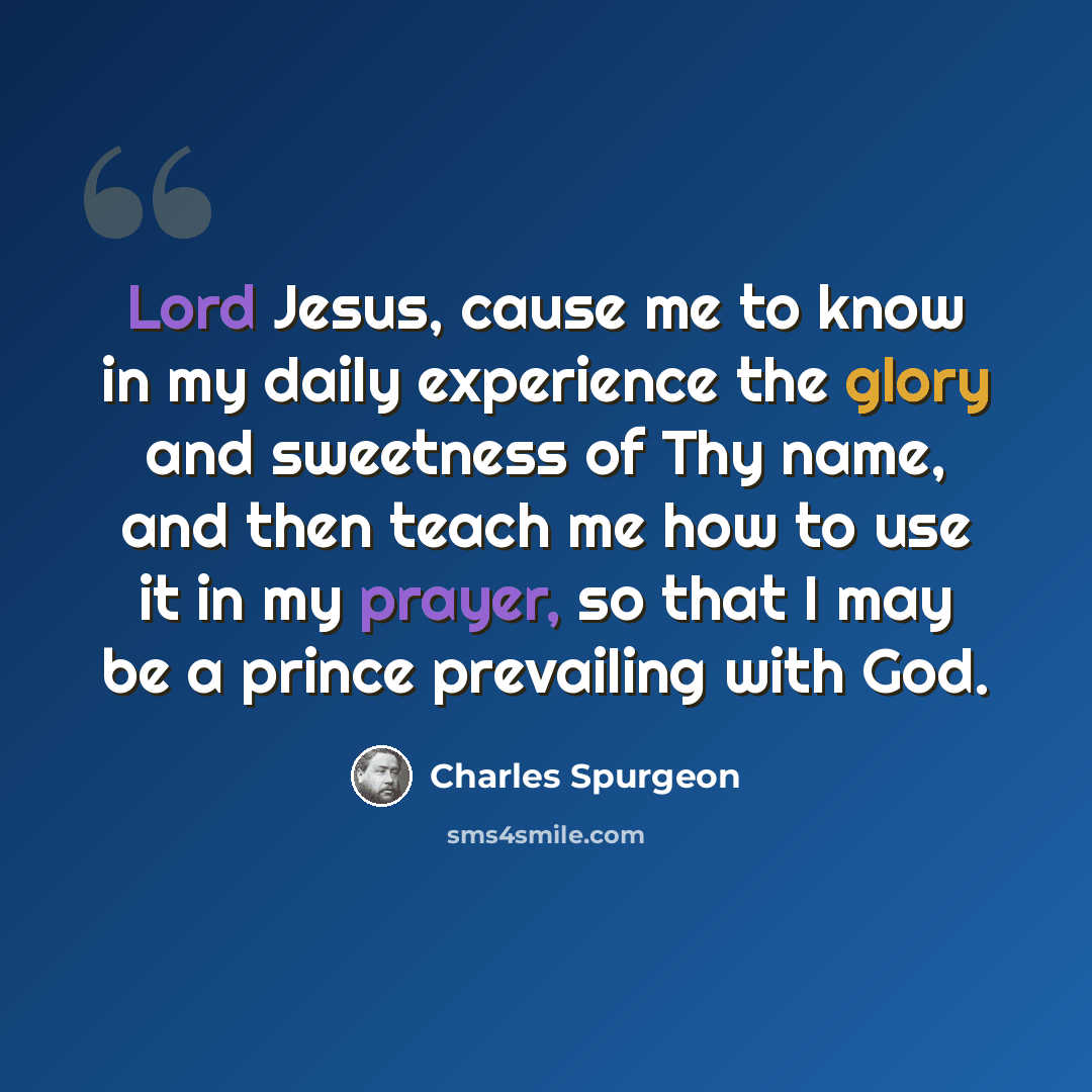 “Lord Jesus, cause me to know in my daily experience the glory and sweetness of Thy name, and then teach me how to use it in my prayer, so that I may be a prince prevailing with God.” quote by Charles Spurgeon