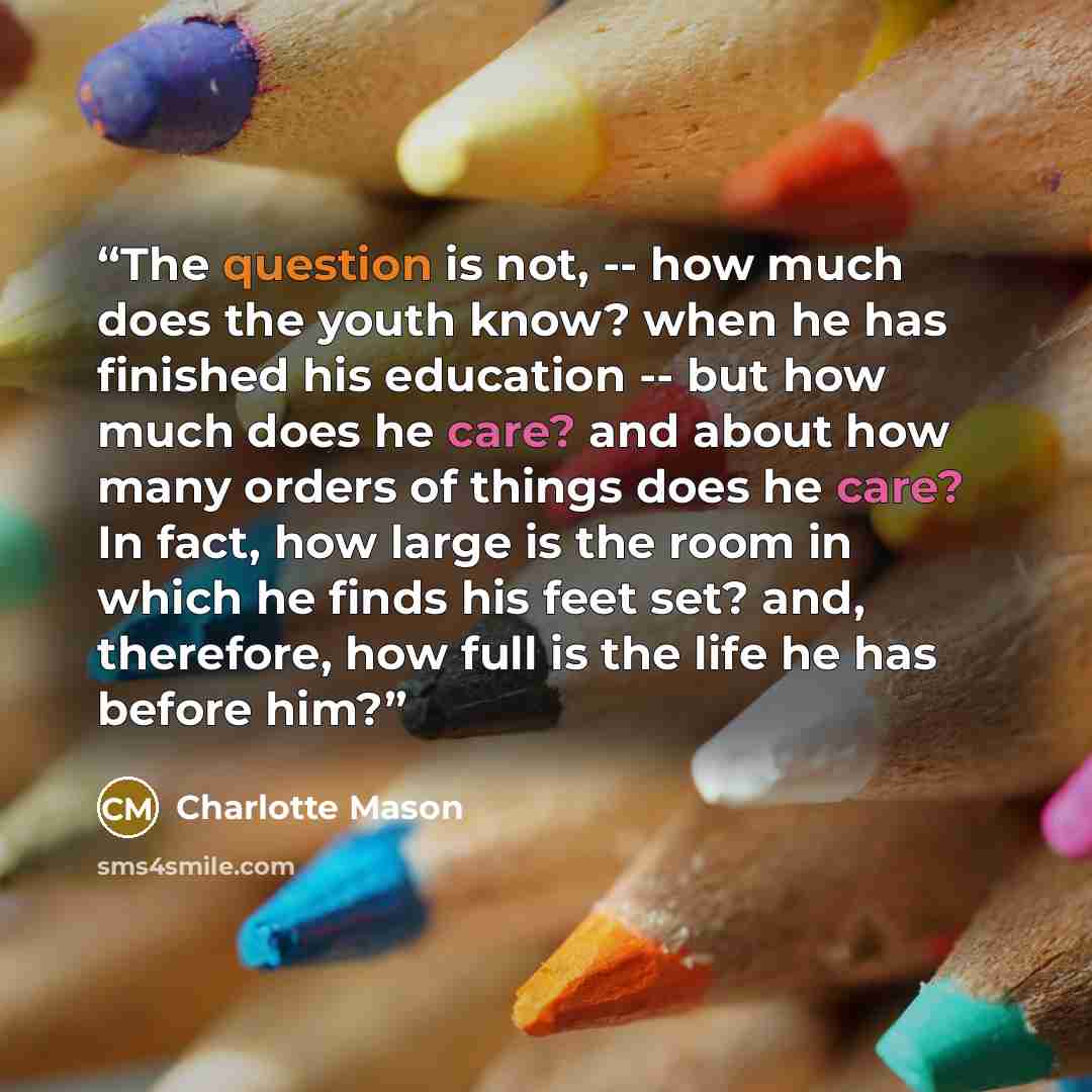 “The question is not, -- how much does the youth know? when he has finished his education -- but how much does he care? and about how many orders of things does he care? In fact, how large is the room in which he finds his feet set? and, therefore, how full is the life he has before him?” quote by Charlotte Mason